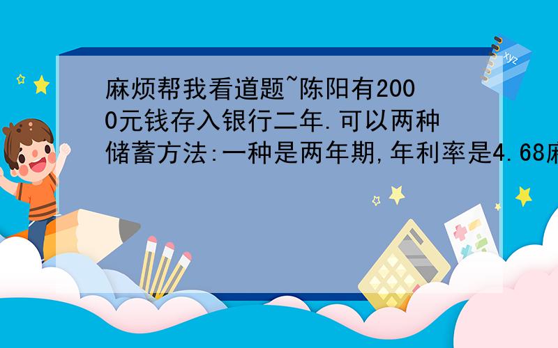 麻烦帮我看道题~陈阳有2000元钱存入银行二年.可以两种储蓄方法:一种是两年期,年利率是4.68麻烦帮我看道题~陈阳有2000元钱存入银行二年.可以两种储蓄方法:一种是两年期,年利率是4.68% ,一种