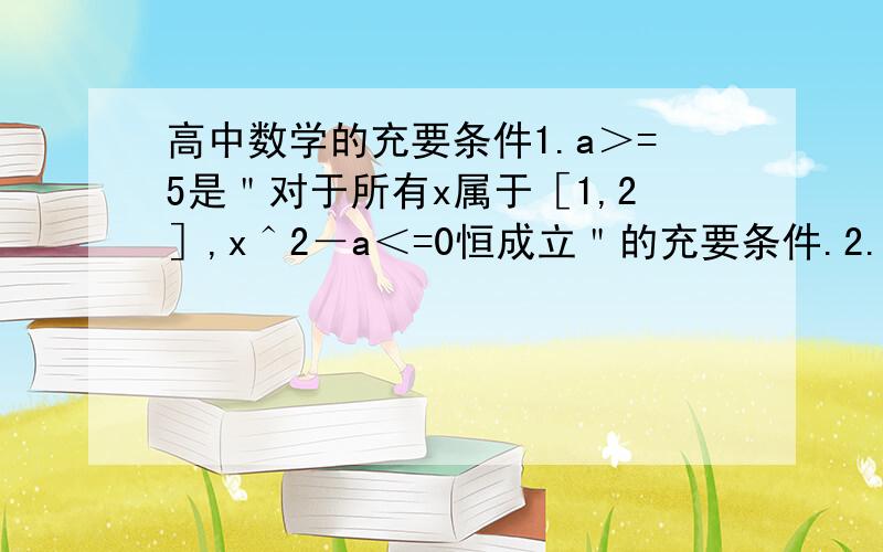 高中数学的充要条件1.a＞=5是＂对于所有x属于［1,2］,x＾2－a＜=0恒成立＂的充要条件.2.在三角形ABC中＂a＞b＂是＂sinA＞sinB＂的必要不充分条件.这两句哪个对,请问为什么,谢谢!