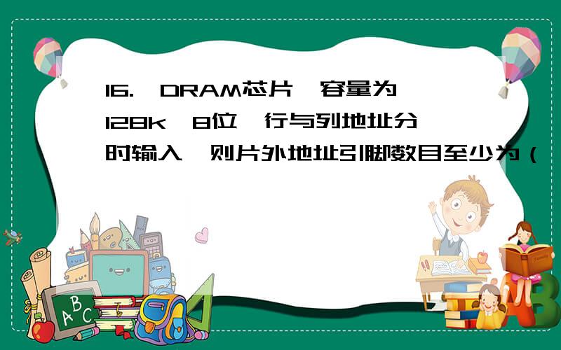 16.一DRAM芯片,容量为128k＊8位,行与列地址分时输入,则片外地址引脚数目至少为（　　）根.