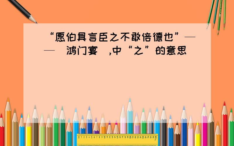 “愿伯具言臣之不敢倍德也”——（鸿门宴）,中“之”的意思