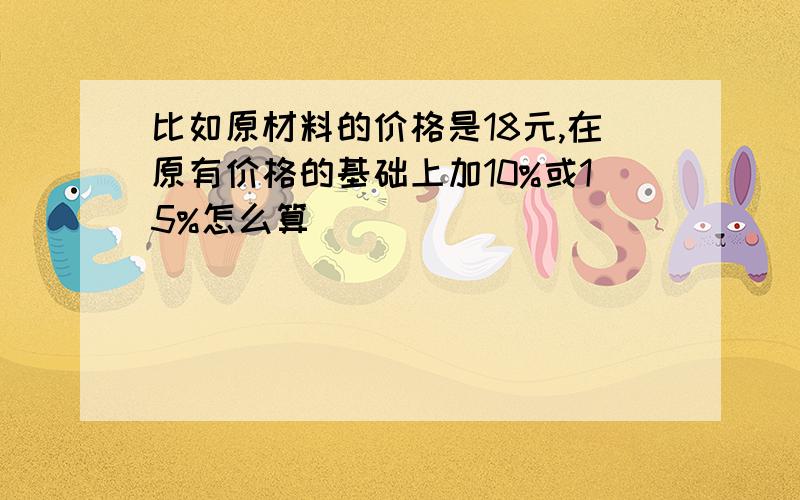 比如原材料的价格是18元,在原有价格的基础上加10%或15%怎么算