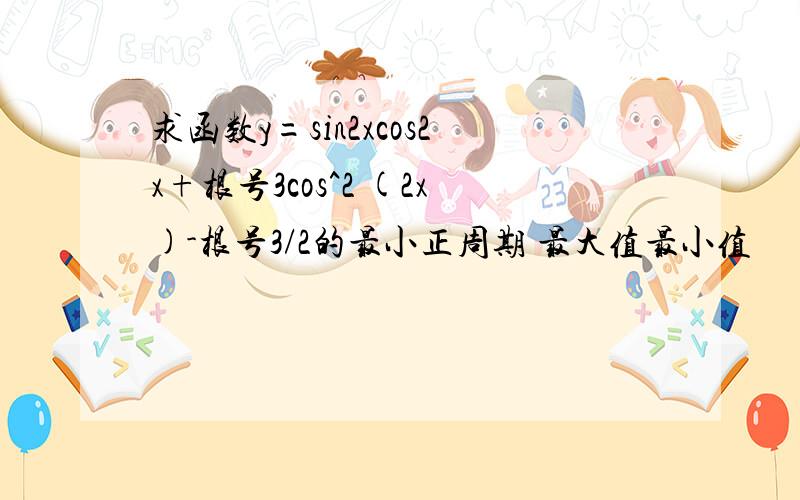 求函数y=sin2xcos2x+根号3cos^2 (2x)-根号3/2的最小正周期 最大值最小值