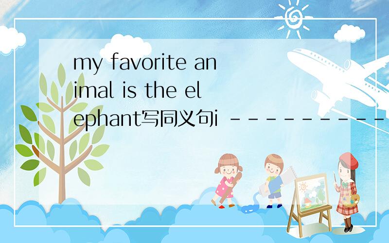 my favorite animal is the elephant写同义句i --------- the elephant --------- ----------- all animal