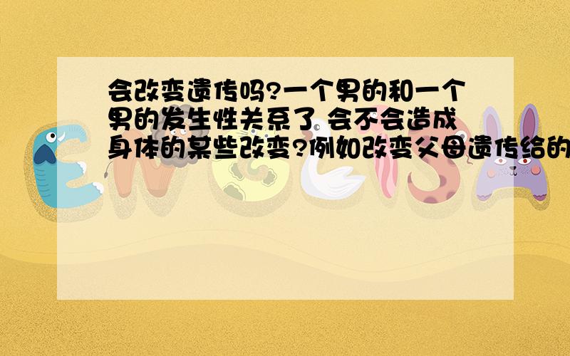 会改变遗传吗?一个男的和一个男的发生性关系了 会不会造成身体的某些改变?例如改变父母遗传给的外貌（五官嘴唇等等）或者其他的什么?会让这些遗传改变吗?