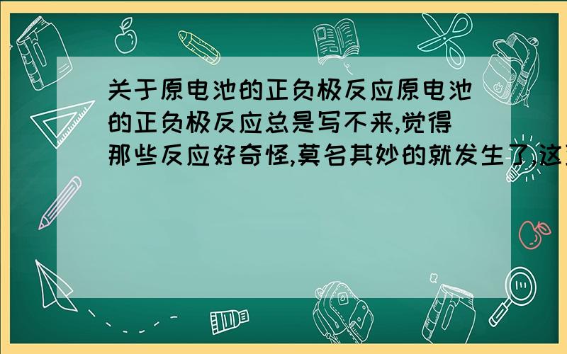 关于原电池的正负极反应原电池的正负极反应总是写不来,觉得那些反应好奇怪,莫名其妙的就发生了,这到底怎么写啊?有亲身经历的来回答,好像搞错了。把原电池改成燃料电池和二次电池。0.