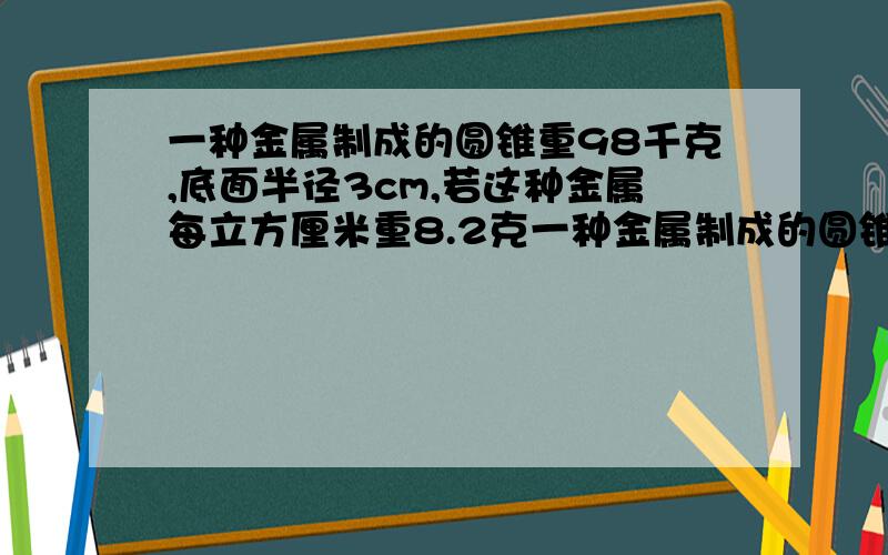 一种金属制成的圆锥重98千克,底面半径3cm,若这种金属每立方厘米重8.2克一种金属制成的圆锥重98千克，底面半径3cm，若这种金属每立方厘米重8.2克这个圆锥的高是