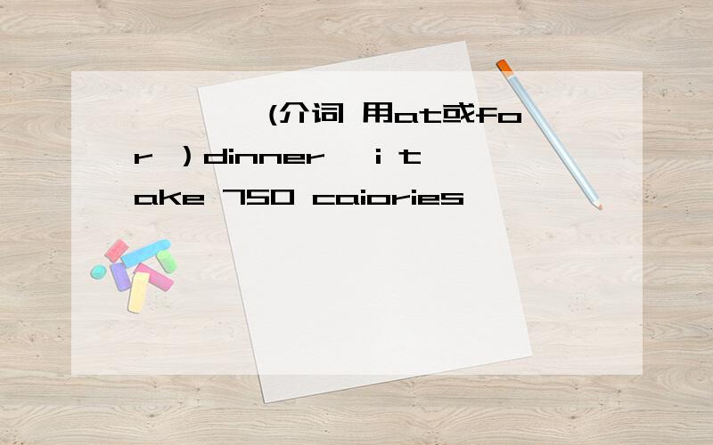 ————(介词 用at或for ）dinner ,i take 750 caiories