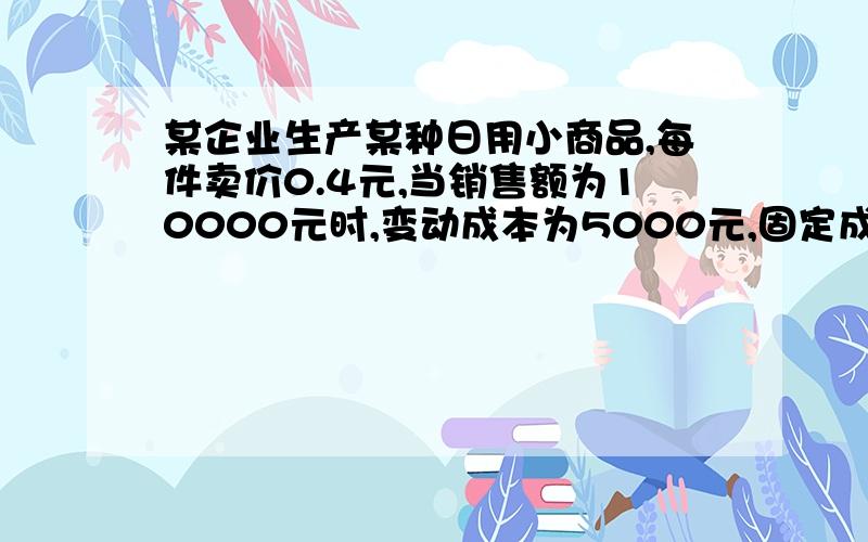 某企业生产某种日用小商品,每件卖价0.4元,当销售额为10000元时,变动成本为5000元,固定成本为2000元,问：（1）盈亏平衡时的销售收入为多少?（2）实现2000元的目标利润,最少要生产多少件?（3）