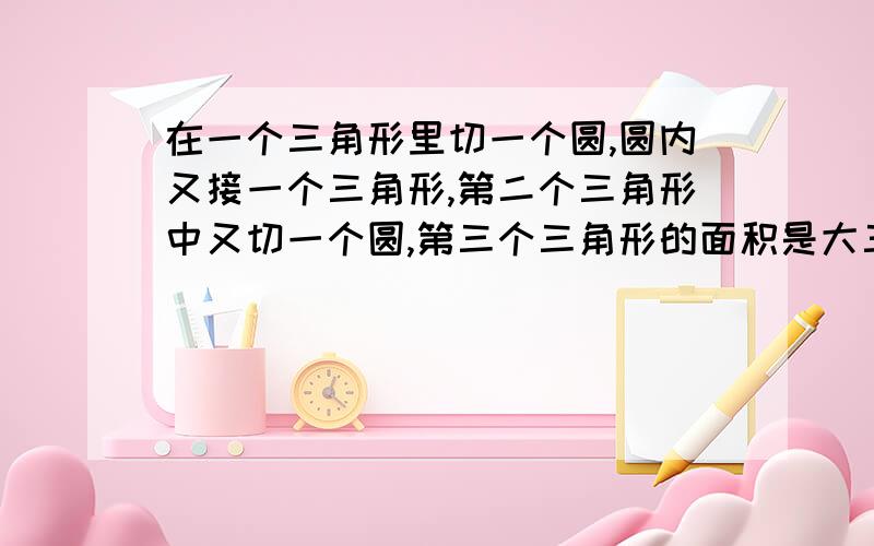 在一个三角形里切一个圆,圆内又接一个三角形,第二个三角形中又切一个圆,第三个三角形的面积是大三角形的几分之几?