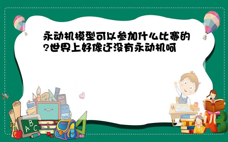 永动机模型可以参加什么比赛的?世界上好像还没有永动机呵