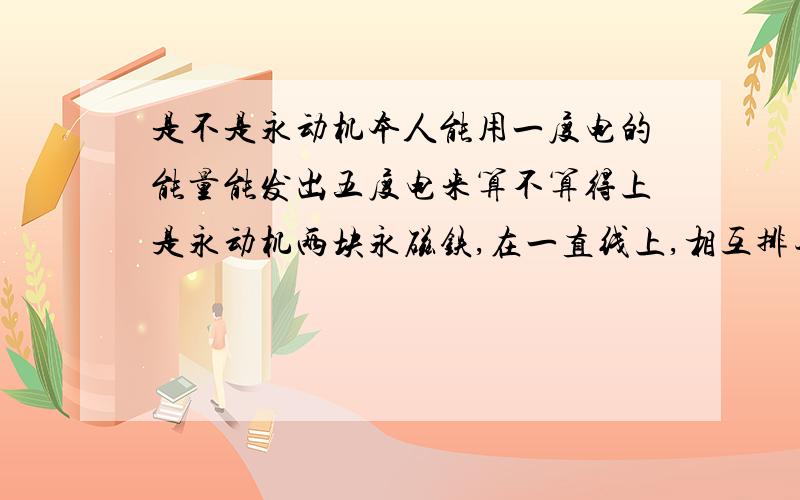 是不是永动机本人能用一度电的能量能发出五度电来算不算得上是永动机两块永磁铁,在一直线上,相互排斥是不是产生力.只要有材料能切断磁力线,（不能靠厚度使他无法穿过）相互排斥力消