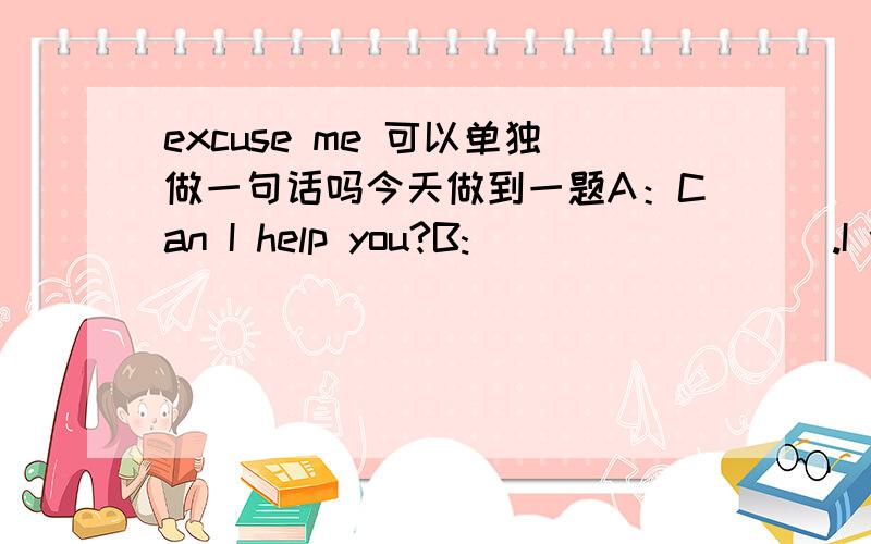 excuse me 可以单独做一句话吗今天做到一题A：Can I help you?B:_________.I wonder if you can help me.这一空填什么呢.要填一句话.不知道Excuse me可不可以作为一句话填在这里呢?