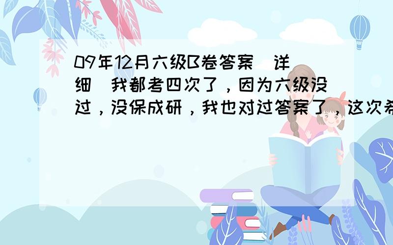 09年12月六级B卷答案（详细）我都考四次了，因为六级没过，没保成研，我也对过答案了，这次希望能过，最后的笔试