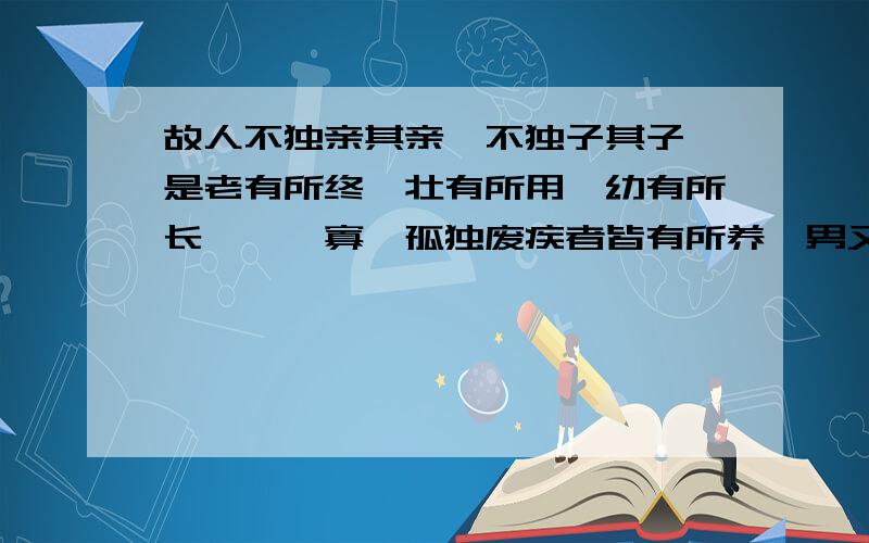 故人不独亲其亲,不独子其子,是老有所终,壮有所用,幼有所长,矜,寡,孤独废疾者皆有所养,男又分,女有归.同《孟子》的哪句名言有异曲同工之处