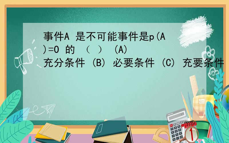 事件A 是不可能事件是p(A)=0 的 （ ） (A) 充分条件 (B) 必要条件 (C) 充要条件 (D) 既不充分又不必要设A,B,C是三个随机变量,则事件“A,B,C不多于一个发生” 的逆事件为(   ) .(A)  A,B,C至少有一个发