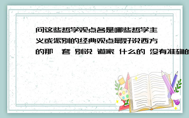 问这些哲学观点各是哪些哲学主义或派别的经典观点最好说西方的那一套 别说 道家 什么的 没有准确的就说靠近的 并且说其准确的观点 实在没有 就说中国的那套能说多少说多少 序号是按