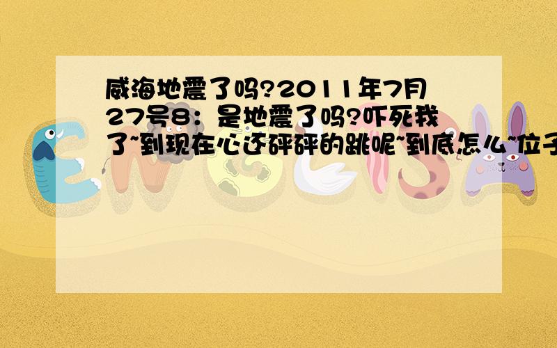 威海地震了吗?2011年7月27号8：是地震了吗?吓死我了~到现在心还砰砰的跳呢~到底怎么~位子在经区皇冠怎么那么恐怖啊~我活这么大第一次啊~