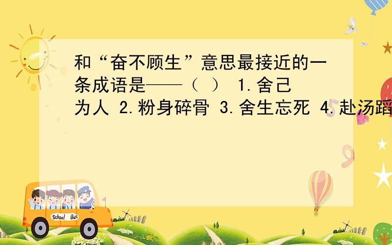 和“奋不顾生”意思最接近的一条成语是——（ ） 1.舍己为人 2.粉身碎骨 3.舍生忘死 4.赴汤蹈火