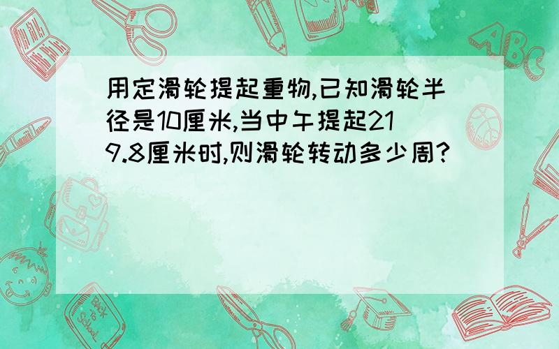 用定滑轮提起重物,已知滑轮半径是10厘米,当中午提起219.8厘米时,则滑轮转动多少周?