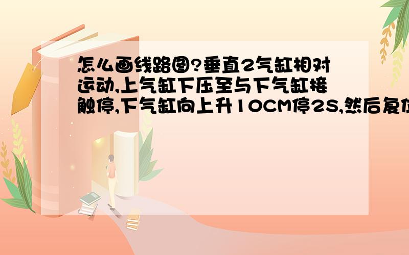 怎么画线路图?垂直2气缸相对运动,上气缸下压至与下气缸接触停,下气缸向上升10CM停2S,然后复位,电磁阀4v310-10