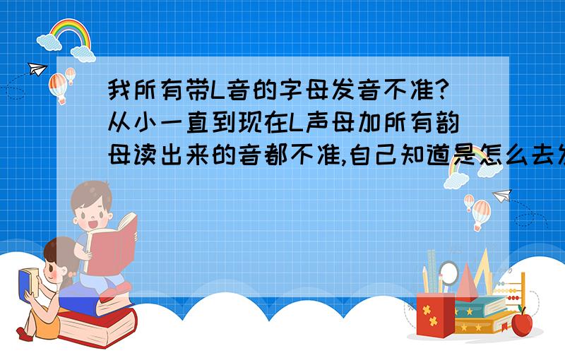 我所有带L音的字母发音不准?从小一直到现在L声母加所有韵母读出来的音都不准,自己知道是怎么去发音的,但读出来的音就太离谱了,怎么办,有经验的人来帮帮我,最好是亲生体验过并纠正过