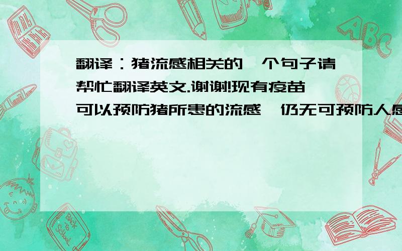 翻译：猪流感相关的一个句子请帮忙翻译英文.谢谢!现有疫苗可以预防猪所患的流感,仍无可预防人感染猪流感的疫苗.季节性的流感疫苗还不能预防H1N1型猪流感.