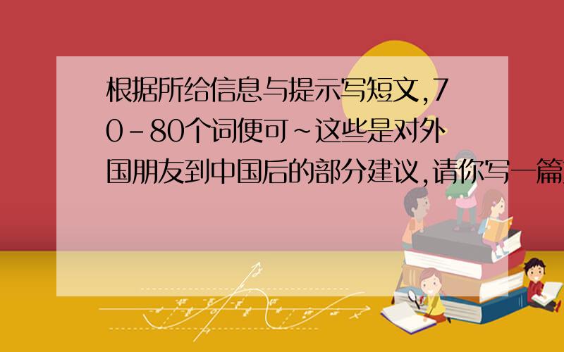 根据所给信息与提示写短文,70-80个词便可~这些是对外国朋友到中国后的部分建议,请你写一篇文章告诉他们应该做些什么,不该做些什么.70-80个词左右Must/can do:*Wrap hongbao in red paper*Use both hands t