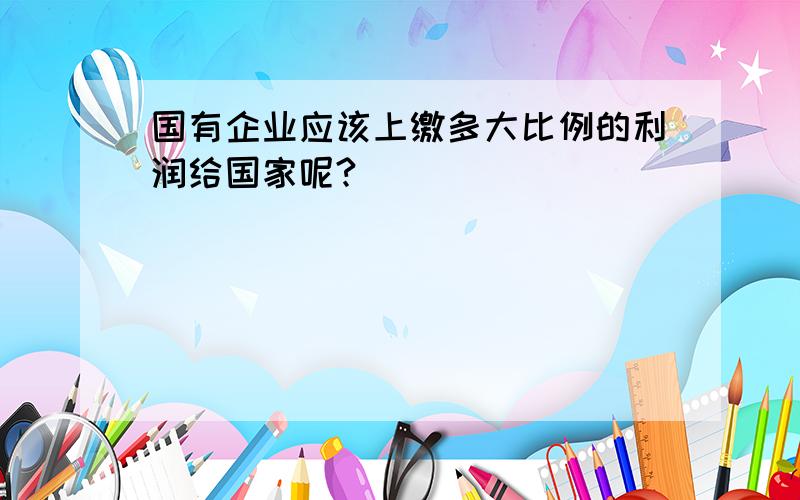 国有企业应该上缴多大比例的利润给国家呢?