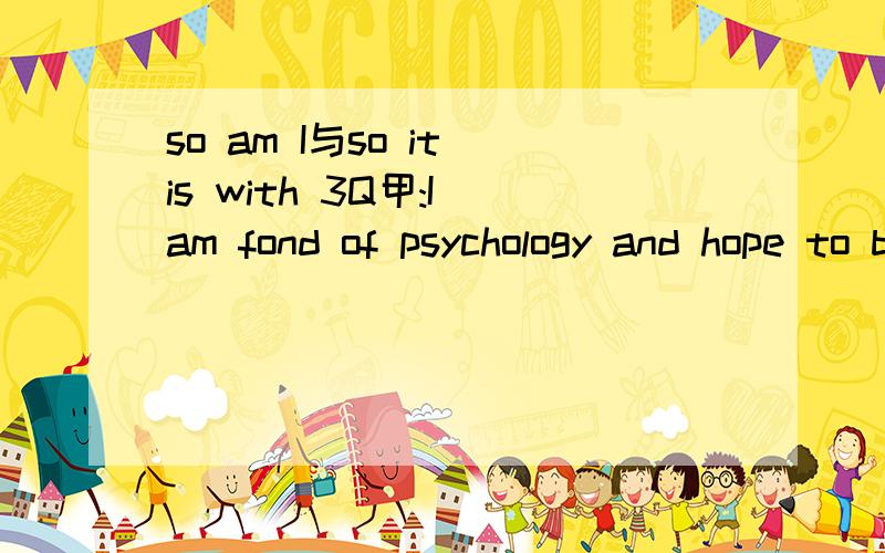 so am I与so it is with 3Q甲:I am fond of psychology and hope to become a psychologist.乙________为什么乙后面要填so it is with me.而so am I不行?