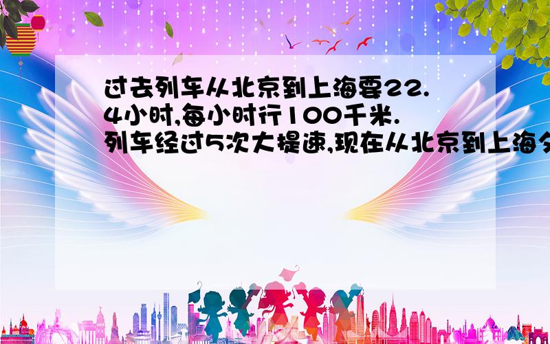 过去列车从北京到上海要22.4小时,每小时行100千米.列车经过5次大提速,现在从北京到上海夕发朝至,只要1只要14小时。提速后的列车每小时达到多少千米？