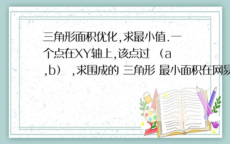 三角形面积优化,求最小值.一个点在XY轴上,该点过 （a,b） ,求围成的 三角形 最小面积在网易公开课看到了这个题.比如设面积为S = 1/2 * x * y那么有 (y-b) = k * (x-a) 当x=0 时 ,y = -ak + b 当y=0时,x = -4