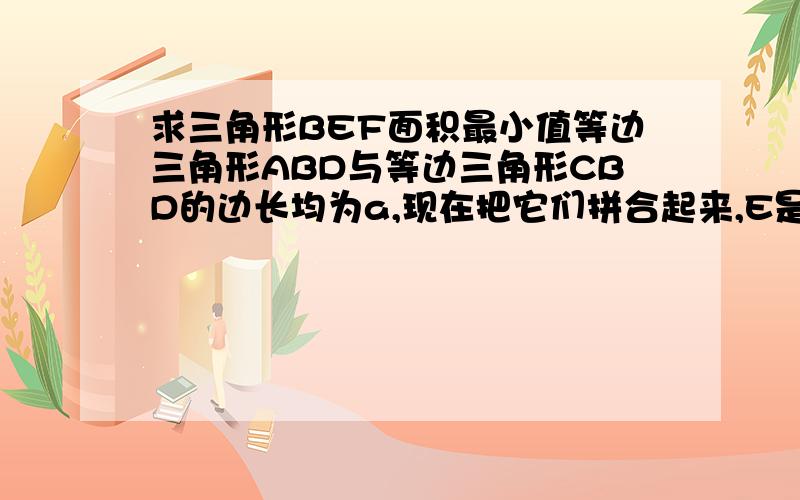 求三角形BEF面积最小值等边三角形ABD与等边三角形CBD的边长均为a,现在把它们拼合起来,E是AD上异于A.D两点的一动点,F是CD上一动点,满足AE加CF等于a.