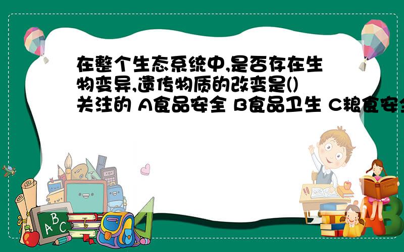 在整个生态系统中,是否存在生物变异,遗传物质的改变是()关注的 A食品安全 B食品卫生 C粮食安全  D  生物安全