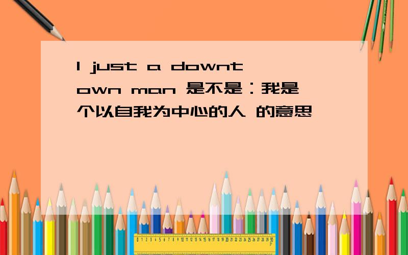 I just a downtown man 是不是：我是个以自我为中心的人 的意思