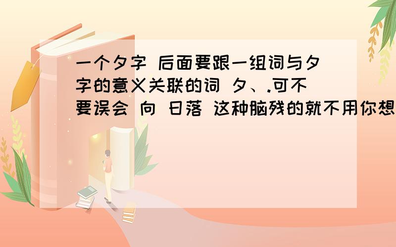 一个夕字 后面要跟一组词与夕字的意义关联的词 夕、.可不要误会 向 日落 这种脑残的就不用你想了要有温馨感我想的是 （夕、年下） 有没有比这个更好的?