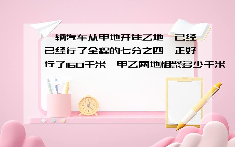 一辆汽车从甲地开往乙地,已经已经行了全程的七分之四,正好行了160千米,甲乙两地相聚多少千米