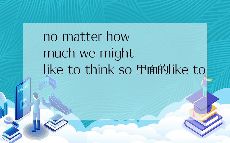 no matter how much we might like to think so 里面的like to