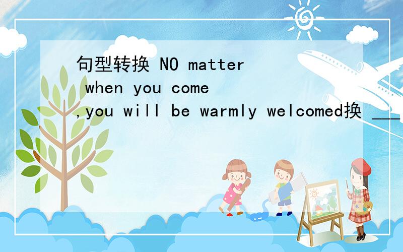 句型转换 NO matter when you come,you will be warmly welcomed换 ___ you come,you will be warmly welcomed