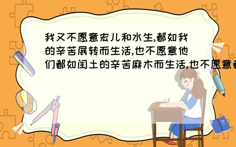 我又不愿意宏儿和水生,都如我的辛苦展转而生活,也不愿意他们都如闰土的辛苦麻木而生活,也不愿意都如别人的辛苦恣睢而生活.而希望他们应该有新的生活.展开想像说说我,闰土,和别人这三