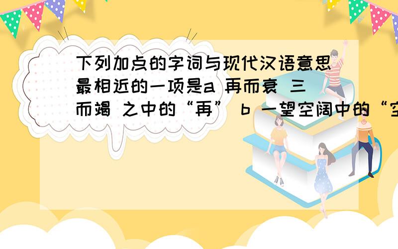 下列加点的字词与现代汉语意思最相近的一项是a 再而衰 三而竭 之中的“再” b 一望空阔中的“空阔”