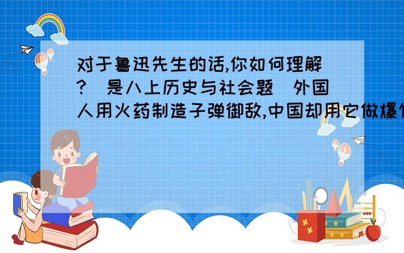 对于鲁迅先生的话,你如何理解?（是八上历史与社会题）外国人用火药制造子弹御敌,中国却用它做爆竹敬神；外国用罗盘针航海,中国却用它看风水；外国用鸦片医病,中国人却拿来当饭吃.