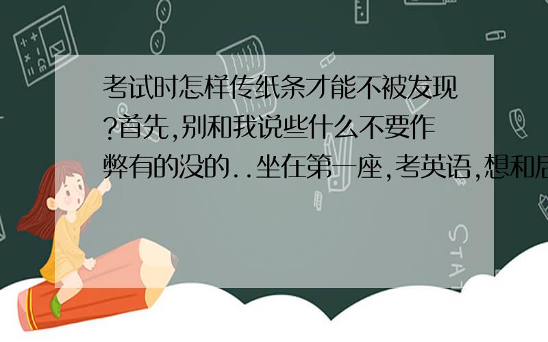 考试时怎样传纸条才能不被发现?首先,别和我说些什么不要作弊有的没的..坐在第一座,考英语,想和后面的人XX怎么穿纸条啊?不传纸条考英语作弊方法也都得啊啊啊