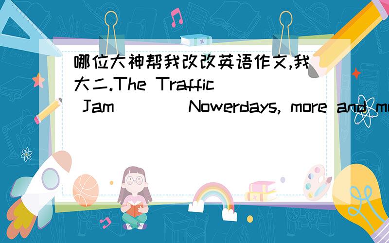 哪位大神帮我改改英语作文,我大二.The Traffic Jam        Nowerdays, more and mord people have their own cars . Beyond all question ,private cars bring about a lotconvenience.But despite the great convenience it brings about ,we find the