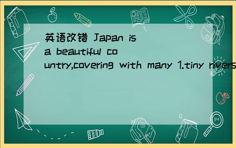 英语改错 Japan is a beautiful country,covering with many 1.tiny rivers and high mountains.Japan iJapan is a beautiful country,covering with many 1.tiny rivers and high mountains.Japan is also a pleased 2.country.It is known for “the land of the