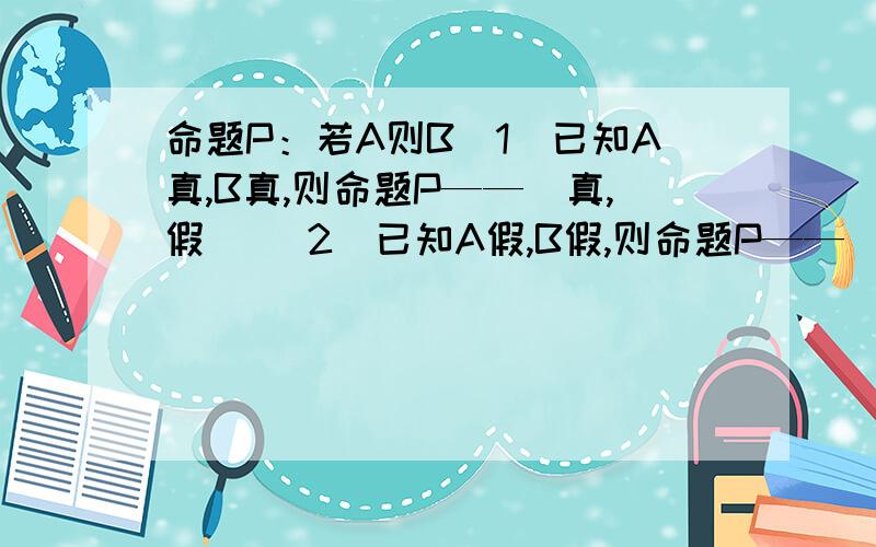 命题P：若A则B（1）已知A真,B真,则命题P——（真,假） （2）已知A假,B假,则命题P——（真,假）(3)已知A真,B假,则命题P——（真,假）（4）已知A假,B真,则命题P——（真,假）能解释为什么吗?最