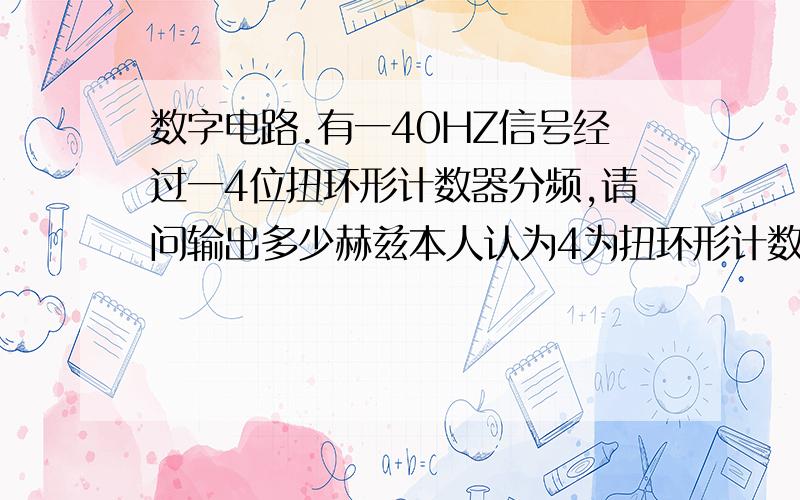 数字电路.有一40HZ信号经过一4位扭环形计数器分频,请问输出多少赫兹本人认为4为扭环形计数器应该是8个状态,属于8分频.输出应该是5赫兹.但是看到有些答案给出的是10赫兹.也就是说4位扭环