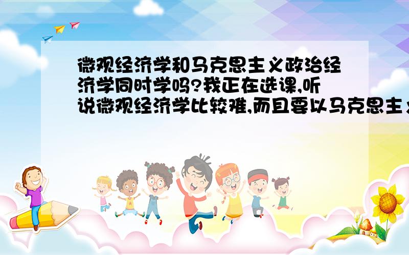 微观经济学和马克思主义政治经济学同时学吗?我正在选课,听说微观经济学比较难,而且要以马克思主义政治经济学为先修课程.又听说马克思主义政治经济学和高中的政治差不多,所以提出这