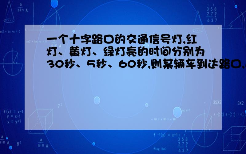 一个十字路口的交通信号灯,红灯、黄灯、绿灯亮的时间分别为30秒、5秒、60秒,则某辆车到达路口,遇见绿灯的概率为