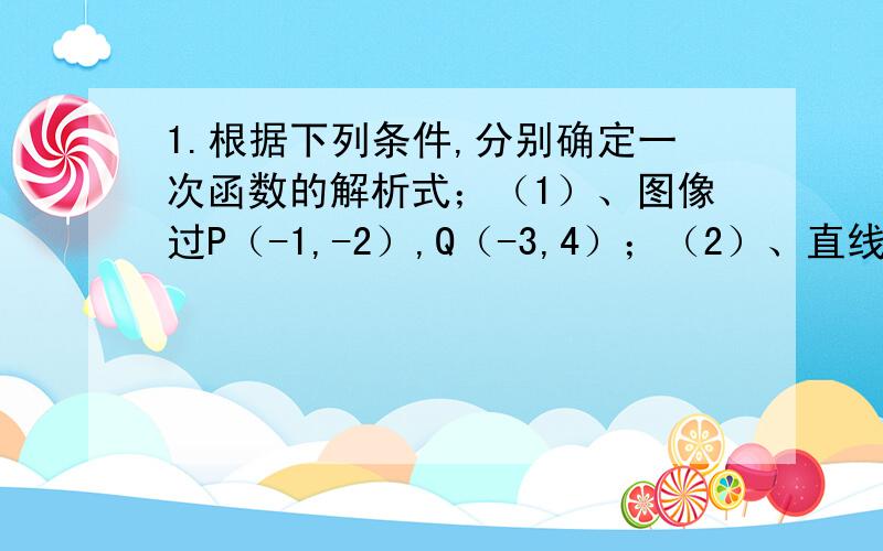 1.根据下列条件,分别确定一次函数的解析式；（1）、图像过P（-1,-2）,Q（-3,4）；（2）、直线y=kx+b与直线y=3x-2平行,且过点（4,6）.2.试说明A（0,1）；B（1,-1）；C（-1,3）三点在同一条直线上.