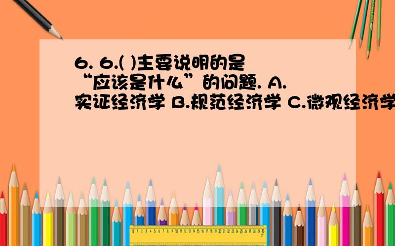 6. 6.( )主要说明的是“应该是什么”的问题. A.实证经济学 B.规范经济学 C.微观经济学 D.宏观经济学